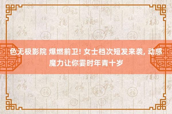 色无极影院 爆燃前卫! 女士档次短发来袭, 动感魔力让你霎时年青十岁