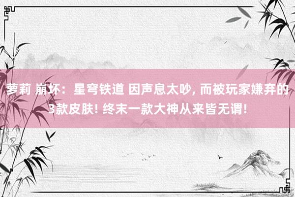 萝莉 崩坏：星穹铁道 因声息太吵, 而被玩家嫌弃的3款皮肤! 终末一款大神从来皆无谓!