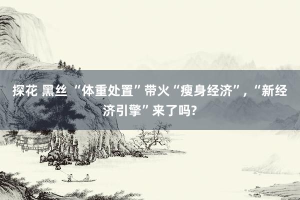 探花 黑丝 “体重处置”带火“瘦身经济”, “新经济引擎”来了吗?