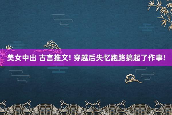 美女中出 古言推文! 穿越后失忆跑路搞起了作事!
