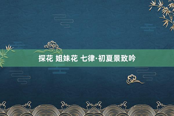 探花 姐妹花 七律·初夏景致吟