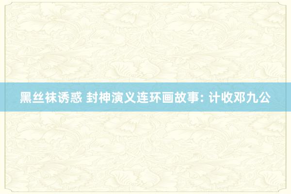 黑丝袜诱惑 封神演义连环画故事: 计收邓九公