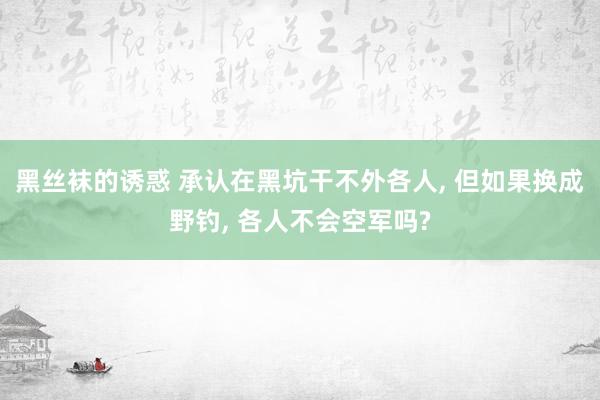 黑丝袜的诱惑 承认在黑坑干不外各人, 但如果换成野钓, 各人不会空军吗?