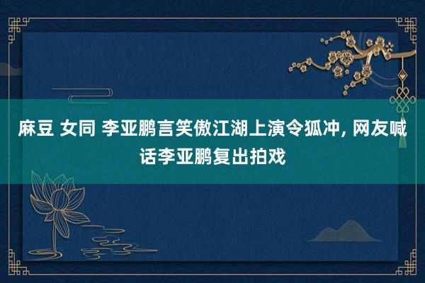 麻豆 女同 李亚鹏言笑傲江湖上演令狐冲, 网友喊话李亚鹏复出拍戏