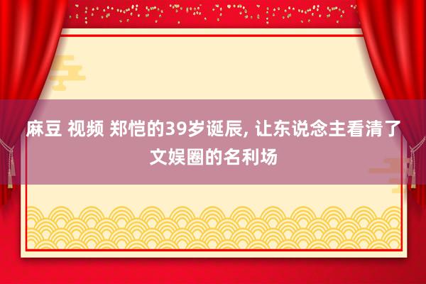 麻豆 视频 郑恺的39岁诞辰, 让东说念主看清了文娱圈的名利场
