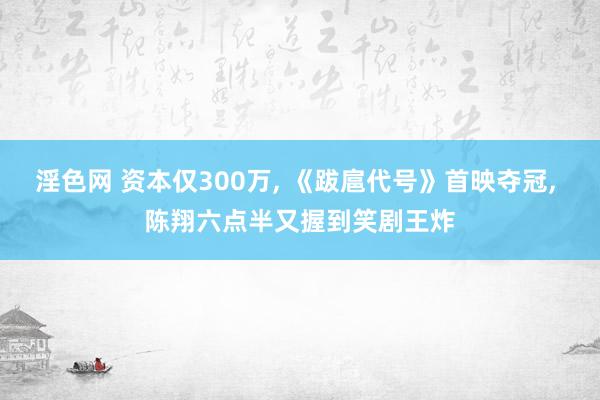 淫色网 资本仅300万, 《跋扈代号》首映夺冠, 陈翔六点半又握到笑剧王炸
