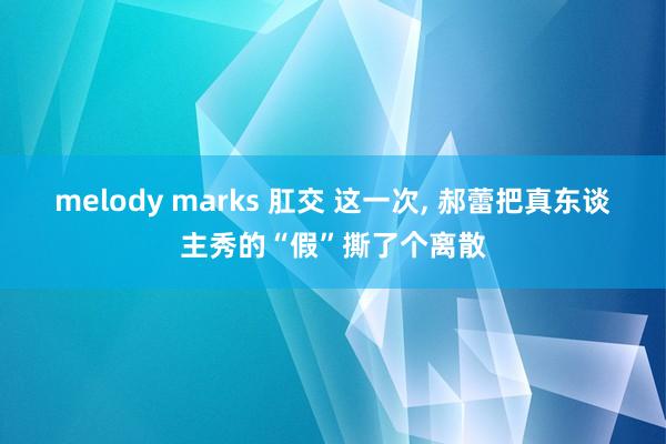 melody marks 肛交 这一次, 郝蕾把真东谈主秀的“假”撕了个离散