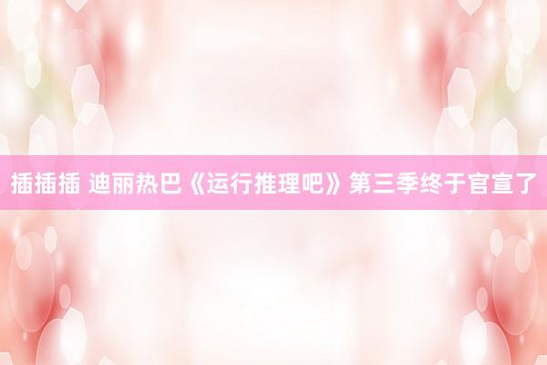 插插插 迪丽热巴《运行推理吧》第三季终于官宣了