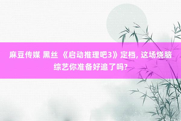 麻豆传媒 黑丝 《启动推理吧3》定档, 这场烧脑综艺你准备好追了吗?