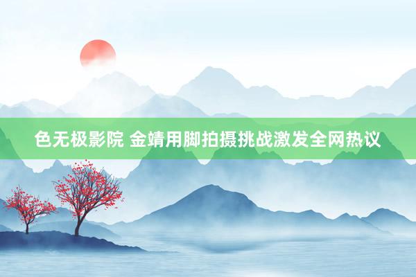色无极影院 金靖用脚拍摄挑战激发全网热议