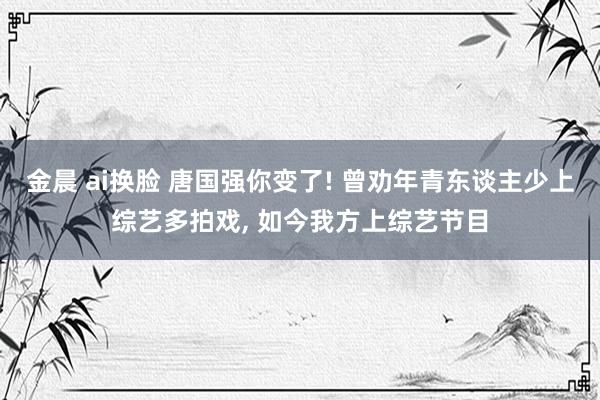 金晨 ai换脸 唐国强你变了! 曾劝年青东谈主少上综艺多拍戏, 如今我方上综艺节目