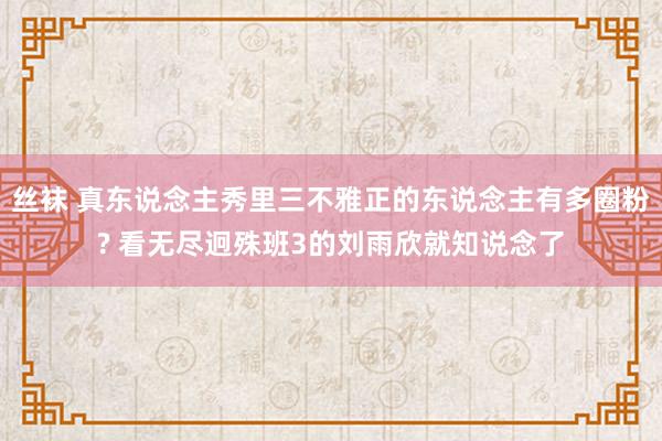 丝袜 真东说念主秀里三不雅正的东说念主有多圈粉? 看无尽迥殊班3的刘雨欣就知说念了