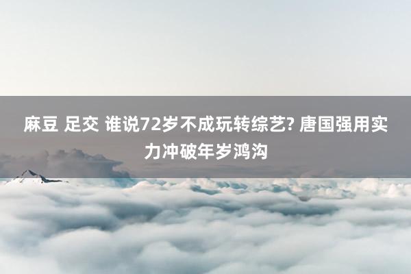 麻豆 足交 谁说72岁不成玩转综艺? 唐国强用实力冲破年岁鸿沟