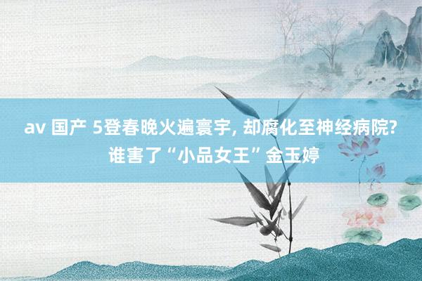 av 国产 5登春晚火遍寰宇, 却腐化至神经病院? 谁害了“小品女王”金玉婷