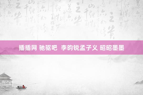 插插网 驰驱吧  李昀锐孟子义 昭昭墨墨