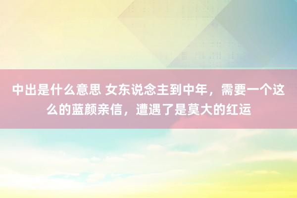 中出是什么意思 女东说念主到中年，需要一个这么的蓝颜亲信，遭遇了是莫大的红运
