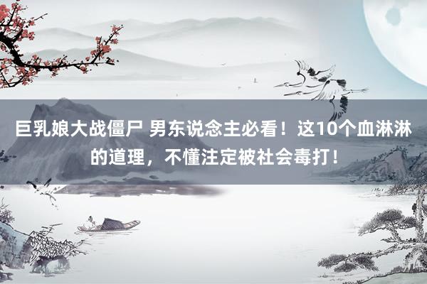 巨乳娘大战僵尸 男东说念主必看！这10个血淋淋的道理，不懂注定被社会毒打！
