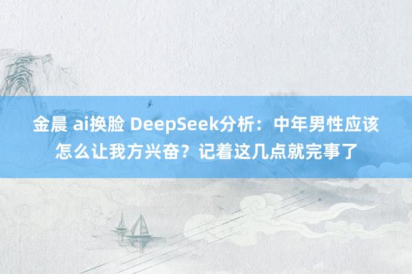 金晨 ai换脸 DeepSeek分析：中年男性应该怎么让我方兴奋？记着这几点就完事了