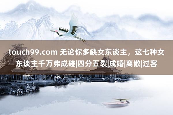 touch99.com 无论你多缺女东谈主，这七种女东谈主千万弗成碰|四分五裂|成婚|离散|过客
