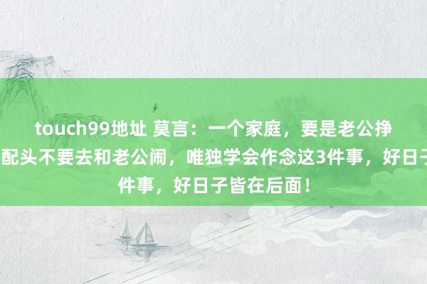 touch99地址 莫言：一个家庭，要是老公挣不了大钱，配头不要去和老公闹，唯独学会作念这3件事，好日子皆在后面！