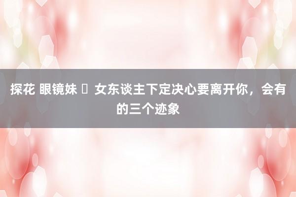 探花 眼镜妹 ​女东谈主下定决心要离开你，会有的三个迹象