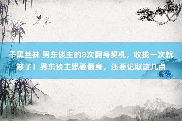 干黑丝袜 男东谈主的8次翻身契机，收拢一次就够了！男东谈主思要翻身，还要记取这几点