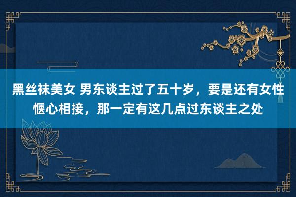 黑丝袜美女 男东谈主过了五十岁，要是还有女性惬心相接，那一定有这几点过东谈主之处