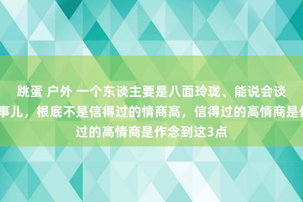 跳蛋 户外 一个东谈主要是八面玲珑、能说会谈、相配会来事儿，根底不是信得过的情商高，信得过的高情商是作念到这3点