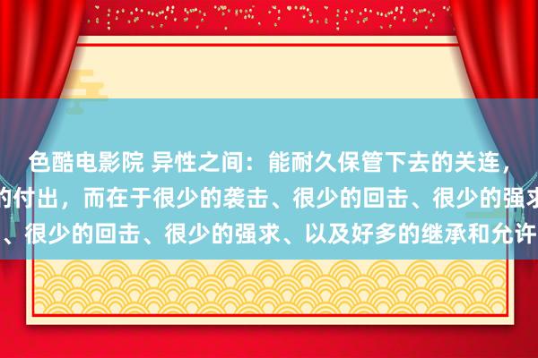 色酷电影院 异性之间：能耐久保管下去的关连，不在于锐利的爱或多半的付出，而在于很少的袭击、很少的回击、很少的强求、以及好多的继承和允许