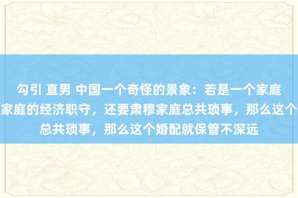勾引 直男 中国一个奇怪的景象：若是一个家庭里爱妻不仅要承担家庭的经济职守，还要肃穆家庭总共琐事，那么这个婚配就保管不深远