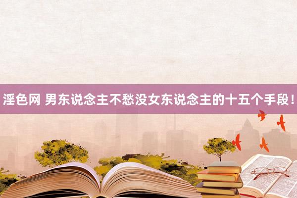 淫色网 男东说念主不愁没女东说念主的十五个手段！