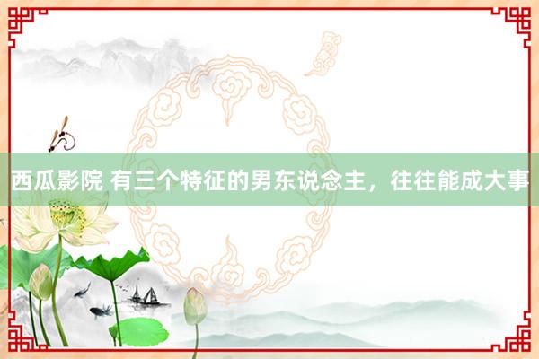 西瓜影院 有三个特征的男东说念主，往往能成大事
