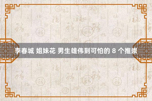 李春城 姐妹花 男生雄伟到可怕的 8 个推崇