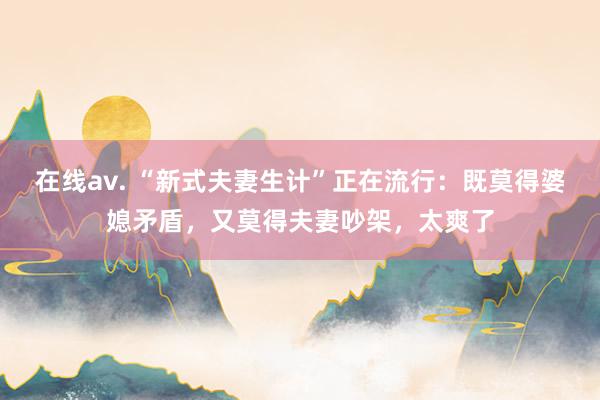 在线av. “新式夫妻生计”正在流行：既莫得婆媳矛盾，又莫得夫妻吵架，太爽了