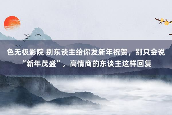 色无极影院 别东谈主给你发新年祝贺，别只会说“新年茂盛”，高情商的东谈主这样回复