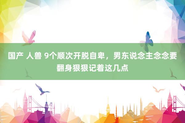 国产 人兽 9个顺次开脱自卑，男东说念主念念要翻身狠狠记着这几点