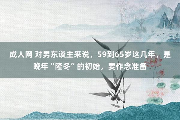 成人网 对男东谈主来说，59到65岁这几年，是晚年“隆冬”的初始，要作念准备