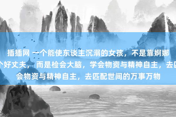 插插网 一个能使东谈主沉溺的女孩，不是靠婀娜的身体，不是靠嫁个好丈夫， 而是检会大脑，学会物资与精神自主，去匹配世间的万事万物