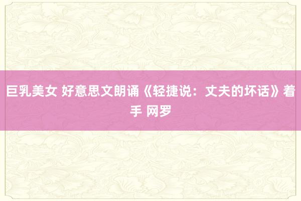 巨乳美女 好意思文朗诵《轻捷说：丈夫的坏话》着手 网罗