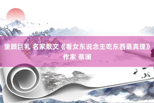 童颜巨乳 名家散文《看女东说念主吃东西最真理》作家 蔡澜