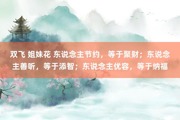 双飞 姐妹花 东说念主节约，等于聚财；东说念主善听，等于添智；东说念主优容，等于纳福