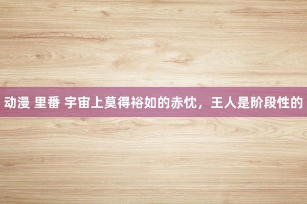 动漫 里番 宇宙上莫得裕如的赤忱,王人是阶段性的