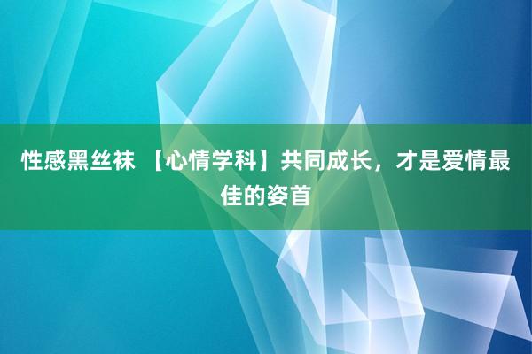 性感黑丝袜 【心情学科】共同成长，才是爱情最佳的姿首