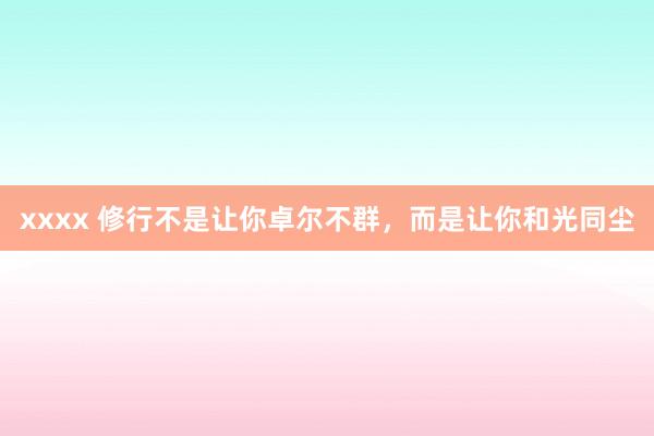 xxxx 修行不是让你卓尔不群,而是让你和光同尘