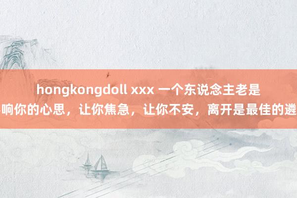 hongkongdoll xxx 一个东说念主老是影响你的心思，让你焦急，让你不安，离开是最佳的遴荐