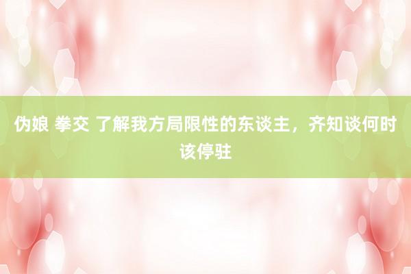 伪娘 拳交 了解我方局限性的东谈主，齐知谈何时该停驻