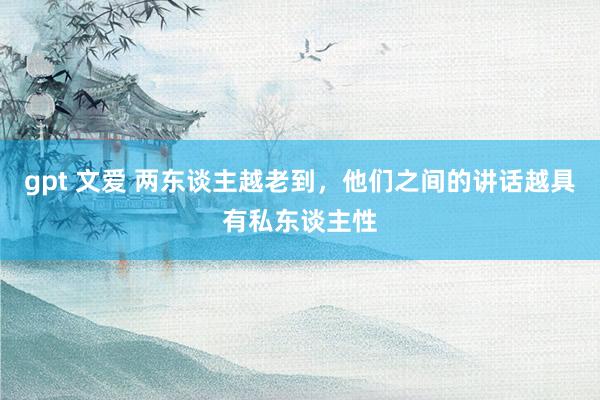 gpt 文爱 两东谈主越老到，他们之间的讲话越具有私东谈主性