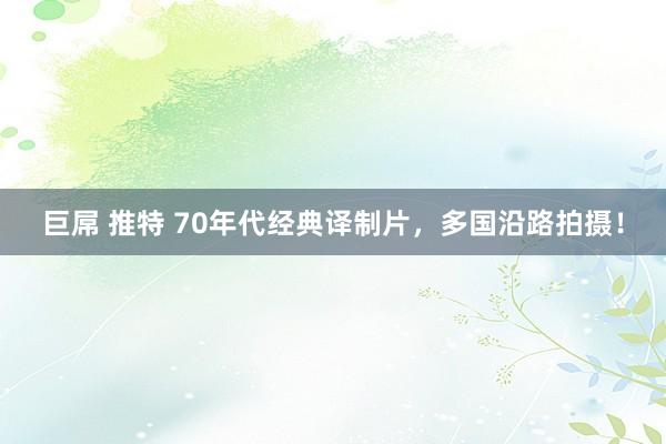 巨屌 推特 70年代经典译制片，多国沿路拍摄！