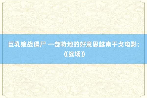 巨乳娘战僵尸 一部特地的好意思越南干戈电影：《战场》