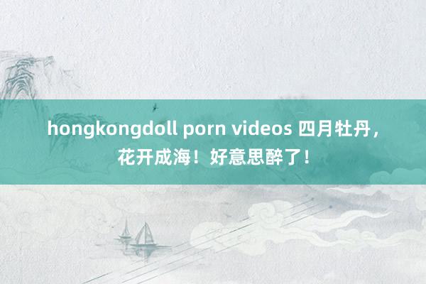 hongkongdoll porn videos 四月牡丹，花开成海！好意思醉了！